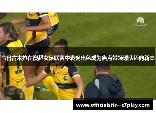 乌日古木拉在澳超女足联赛中表现出色成为焦点带领球队迈向新高