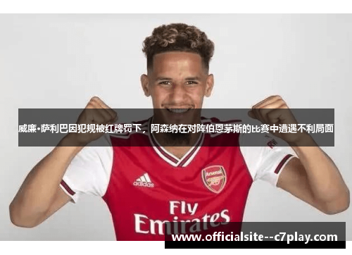 威廉·萨利巴因犯规被红牌罚下，阿森纳在对阵伯恩茅斯的比赛中遭遇不利局面