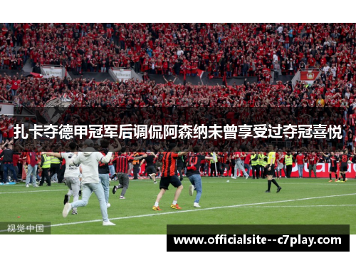 扎卡夺德甲冠军后调侃阿森纳未曾享受过夺冠喜悦