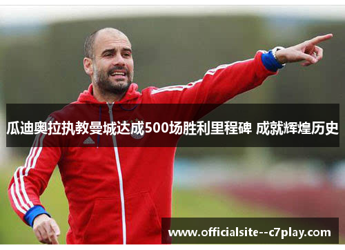 瓜迪奥拉执教曼城达成500场胜利里程碑 成就辉煌历史