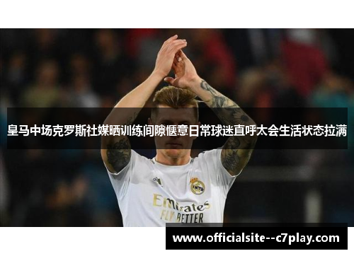 皇马中场克罗斯社媒晒训练间隙惬意日常球迷直呼太会生活状态拉满