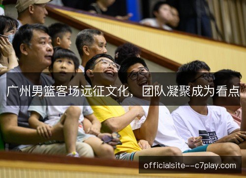 广州男篮客场远征文化，团队凝聚成为看点